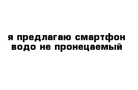 я предлагаю смартфон водо не пронецаемый